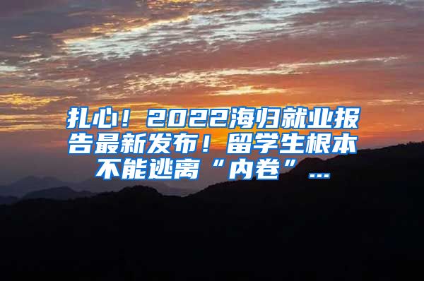 扎心！2022海归就业报告最新发布！留学生根本不能逃离“内卷”...