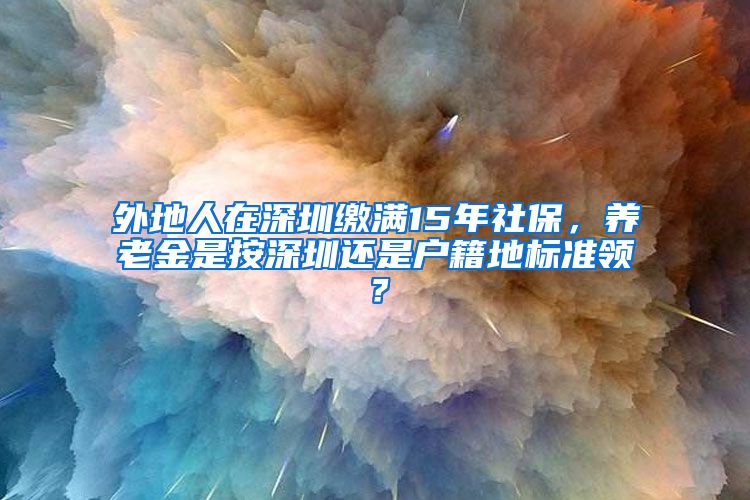 外地人在深圳缴满15年社保，养老金是按深圳还是户籍地标准领？