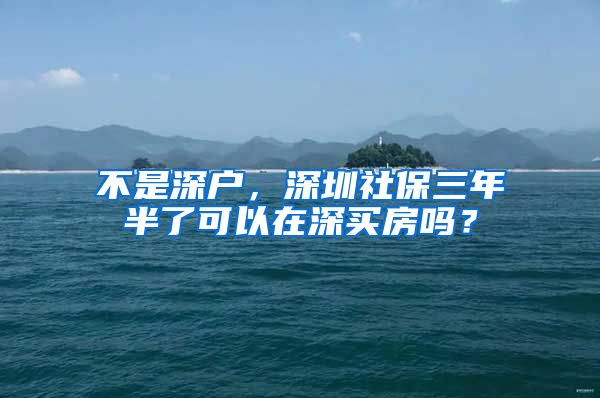 不是深户，深圳社保三年半了可以在深买房吗？