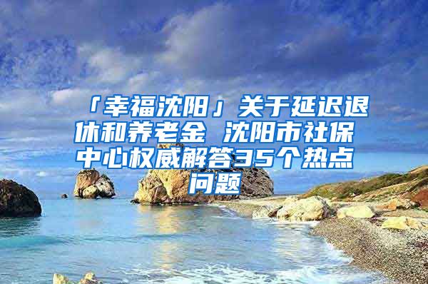 「幸福沈阳」关于延迟退休和养老金 沈阳市社保中心权威解答35个热点问题