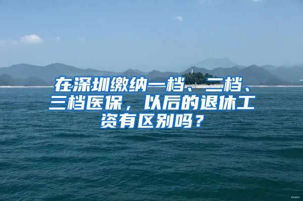 在深圳缴纳一档、二档、三档医保，以后的退休工资有区别吗？