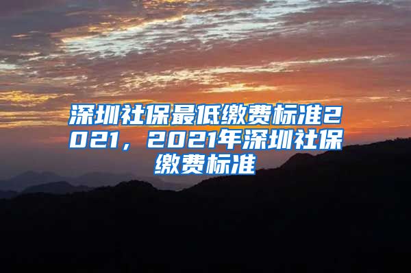 深圳社保最低缴费标准2021，2021年深圳社保缴费标准