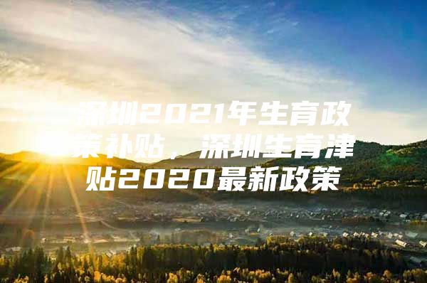 深圳2021年生育政策补贴，深圳生育津贴2020最新政策