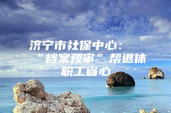 济宁市社保中心：“档案预审”帮退休职工省心