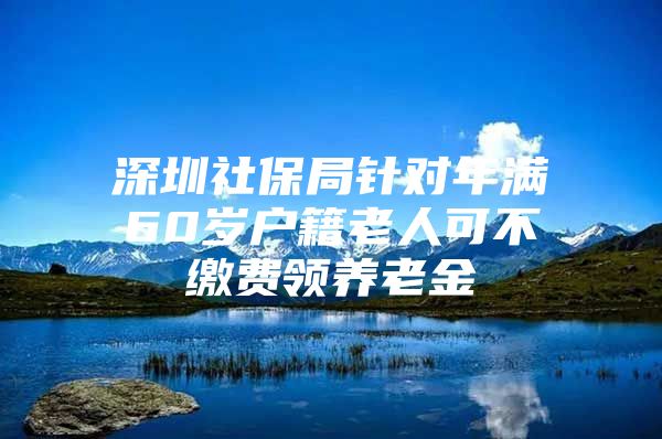 深圳社保局针对年满60岁户籍老人可不缴费领养老金