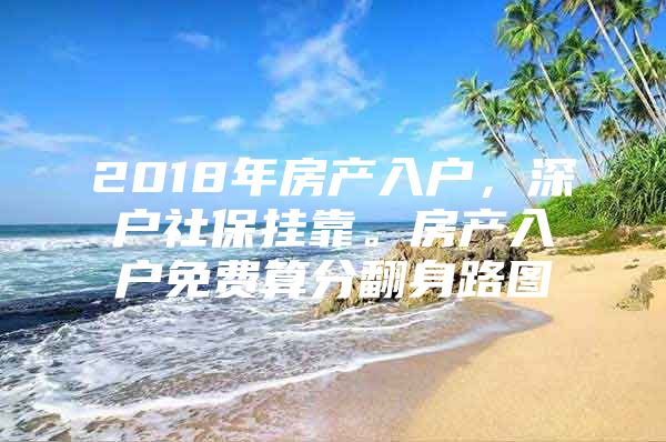 2018年房产入户，深户社保挂靠。房产入户免费算分翻身路图