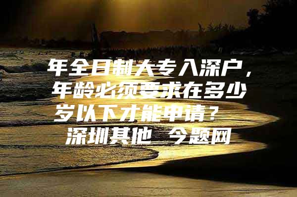 年全日制大专入深户，年龄必须要求在多少岁以下才能申请？ 深圳其他 今题网