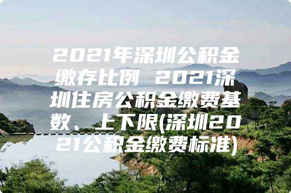 2021年深圳公积金缴存比例 2021深圳住房公积金缴费基数、上下限(深圳2021公积金缴费标准)