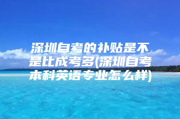 深圳自考的补贴是不是比成考多(深圳自考本科英语专业怎么样)