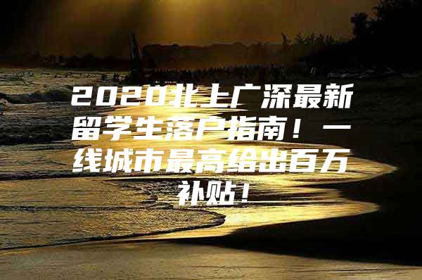 2020北上广深最新留学生落户指南！一线城市最高给出百万补贴！