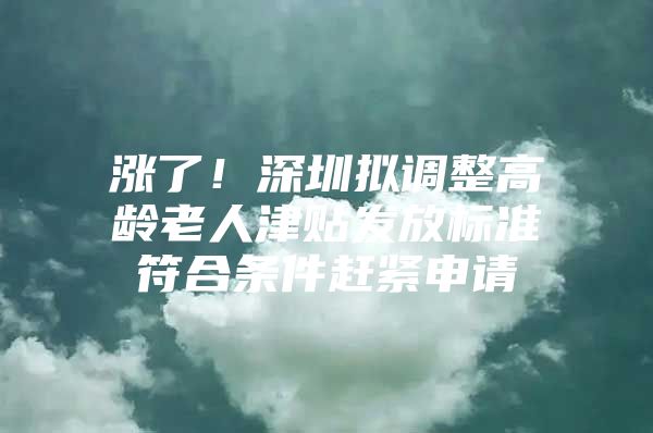 涨了！深圳拟调整高龄老人津贴发放标准符合条件赶紧申请