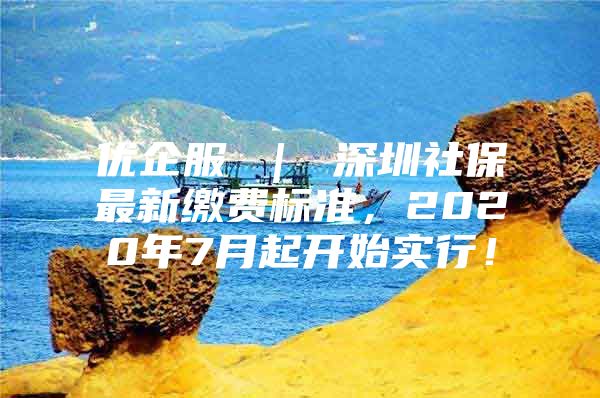 优企服 ｜ 深圳社保最新缴费标准，2020年7月起开始实行！