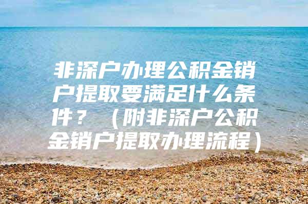 非深户办理公积金销户提取要满足什么条件？（附非深户公积金销户提取办理流程）