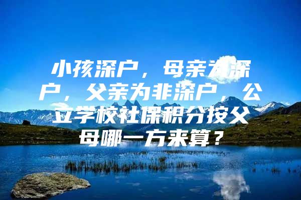 小孩深户，母亲为深户，父亲为非深户，公立学校社保积分按父母哪一方来算？