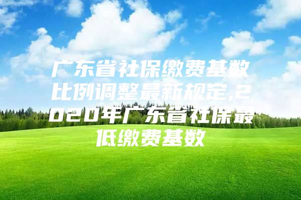 广东省社保缴费基数比例调整最新规定,2020年广东省社保最低缴费基数