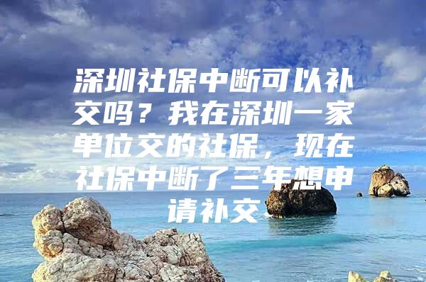 深圳社保中断可以补交吗？我在深圳一家单位交的社保，现在社保中断了三年想申请补交