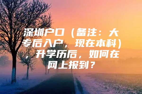 深圳户口（备注：大专后入户，现在本科），升学历后，如何在网上报到？