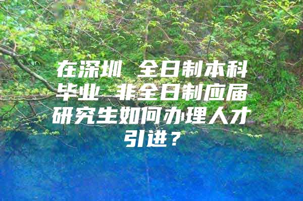 在深圳 全日制本科毕业 非全日制应届研究生如何办理人才引进？