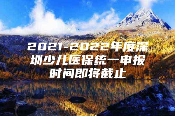 2021-2022年度深圳少儿医保统一申报时间即将截止