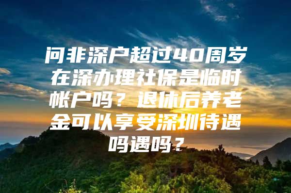 问非深户超过40周岁在深办理社保是临时帐户吗？退休后养老金可以享受深圳待遇吗遇吗？