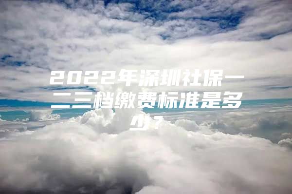 2022年深圳社保一二三档缴费标准是多少？