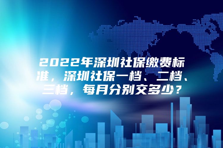 2022年深圳社保缴费标准，深圳社保一档、二档、三档，每月分别交多少？