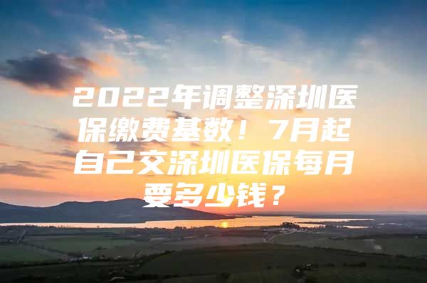 2022年调整深圳医保缴费基数！7月起自己交深圳医保每月要多少钱？