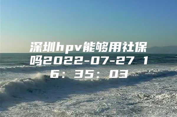 深圳hpv能够用社保吗2022-07-27 16：35：03