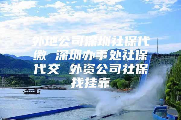 外地公司深圳社保代缴 深圳办事处社保代交 外资公司社保找挂靠