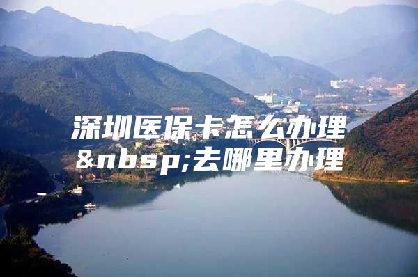 深圳医保卡怎么办理 去哪里办理