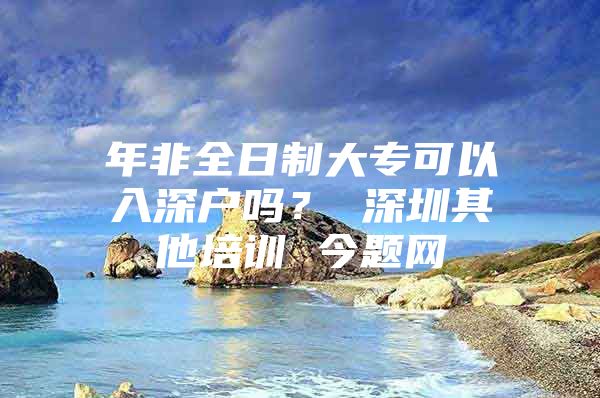 年非全日制大专可以入深户吗？ 深圳其他培训 今题网