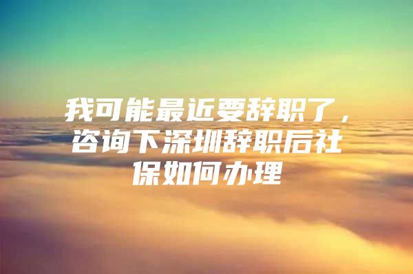 我可能最近要辞职了，咨询下深圳辞职后社保如何办理