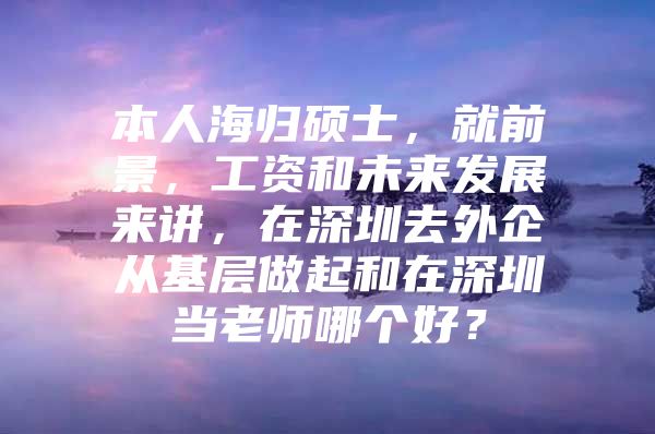 本人海归硕士，就前景，工资和未来发展来讲，在深圳去外企从基层做起和在深圳当老师哪个好？