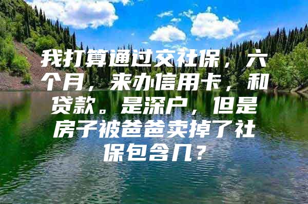 我打算通过交社保，六个月，来办信用卡，和贷款。是深户，但是房子被爸爸卖掉了社保包含几？