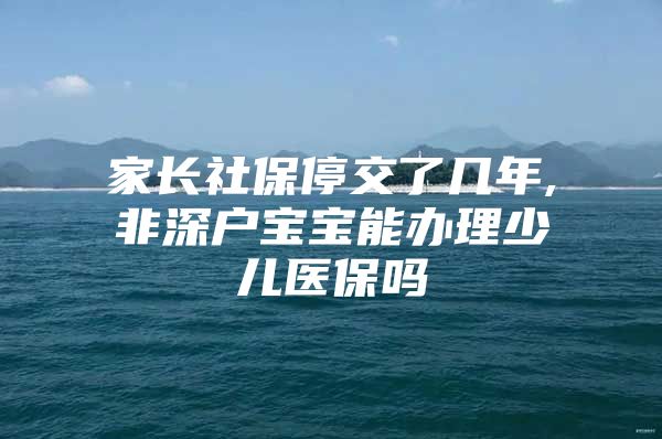 家长社保停交了几年,非深户宝宝能办理少儿医保吗