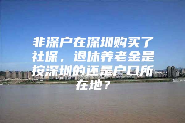 非深户在深圳购买了社保，退休养老金是按深圳的还是户口所在地？