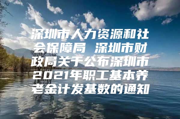 深圳市人力资源和社会保障局 深圳市财政局关于公布深圳市2021年职工基本养老金计发基数的通知