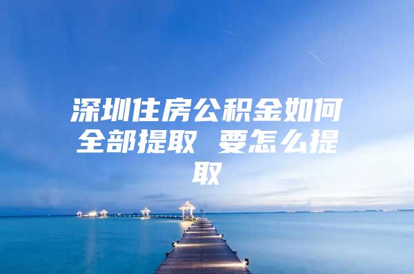 深圳住房公积金如何全部提取 要怎么提取