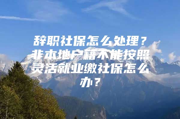 辞职社保怎么处理？非本地户籍不能按照灵活就业缴社保怎么办？