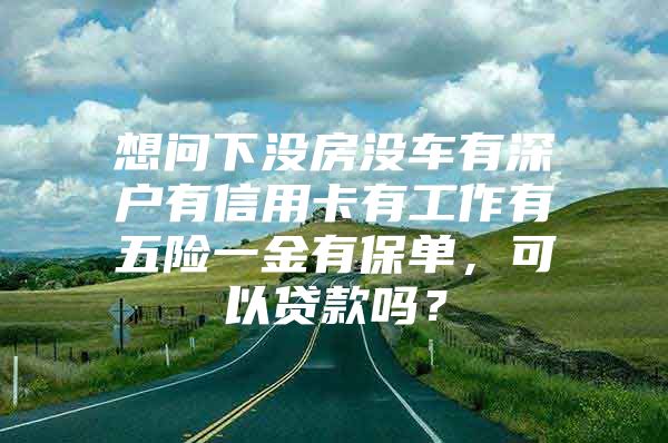 想问下没房没车有深户有信用卡有工作有五险一金有保单，可以贷款吗？