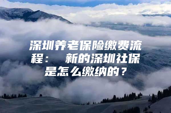 深圳养老保险缴费流程： 新的深圳社保是怎么缴纳的？