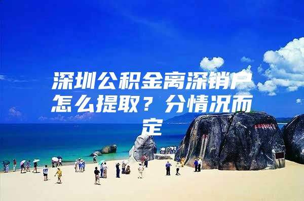 深圳公积金离深销户怎么提取？分情况而定