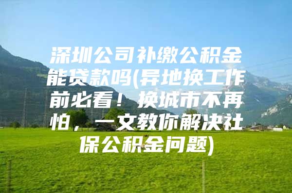 深圳公司补缴公积金能贷款吗(异地换工作前必看！换城市不再怕，一文教你解决社保公积金问题)