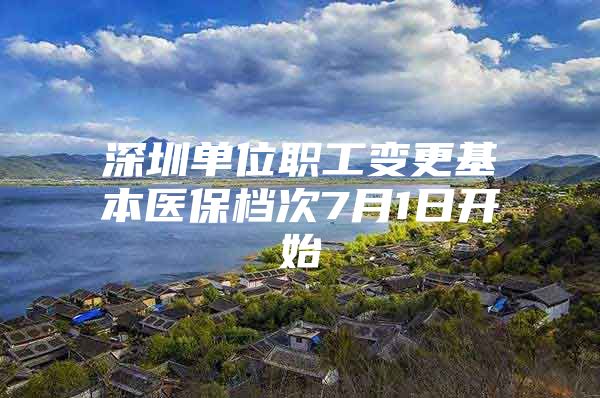 深圳单位职工变更基本医保档次7月1日开始