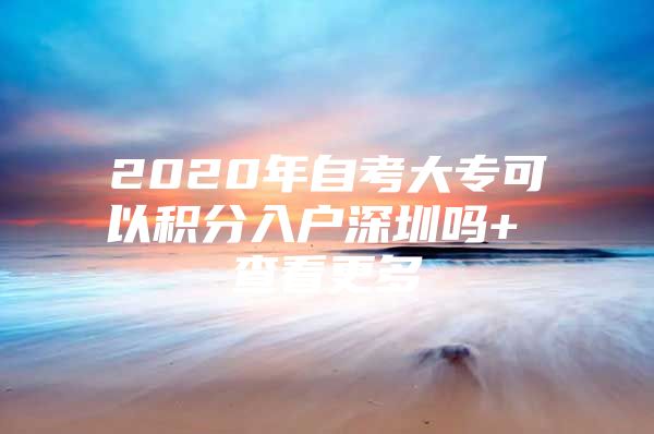 2020年自考大专可以积分入户深圳吗+ 查看更多