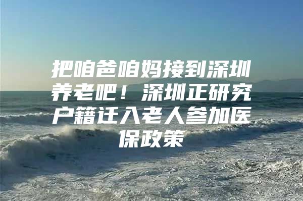 把咱爸咱妈接到深圳养老吧！深圳正研究户籍迁入老人参加医保政策