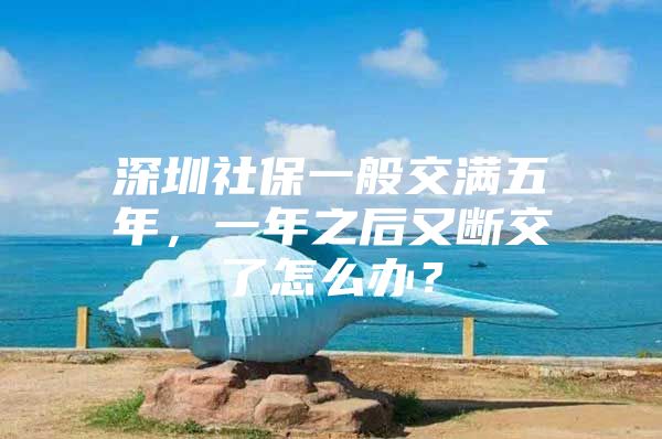 深圳社保一般交满五年，一年之后又断交了怎么办？