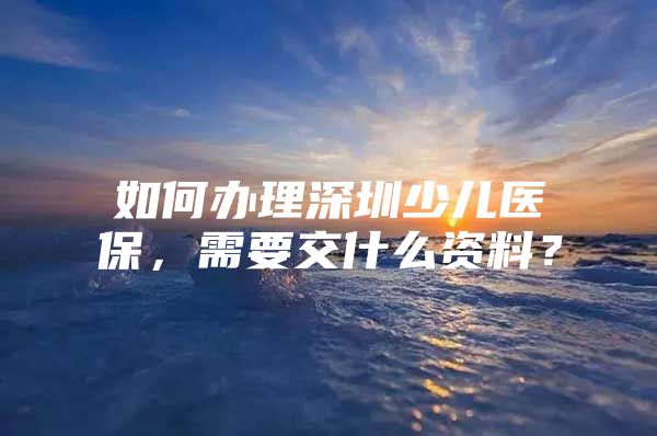 如何办理深圳少儿医保，需要交什么资料？