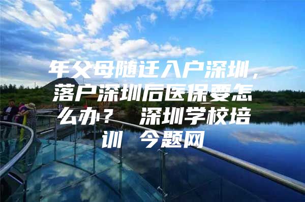 年父母随迁入户深圳，落户深圳后医保要怎么办？ 深圳学校培训 今题网