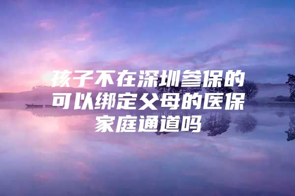 孩子不在深圳参保的可以绑定父母的医保家庭通道吗